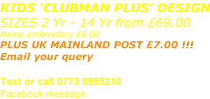 KIDS ‘CLUBMAN PLUS’ DESIGN SIZES 2 Yr - 14 Yr from £69.00 Name embroidery £6.00 PLUS UK MAINLAND POST £7.00 !!! Email your query sales@advanced-wear.co.uk Text or call 0773 9985210 Facebook message