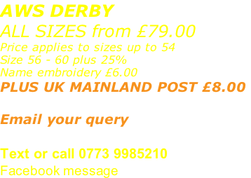 AWS DERBY ALL SIZES from £79.00 Price applies to sizes up to 54 Size 56 - 60 plus 25% Name embroidery £6.00 PLUS UK MAINLAND POST £8.00   Email your query sales@advanced-wear.co.uk Text or call 0773 9985210 Facebook message