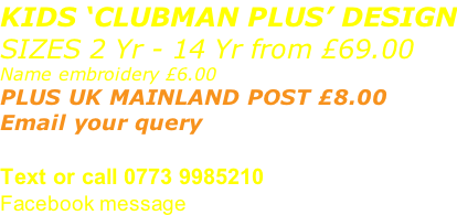 KIDS ‘CLUBMAN PLUS’ DESIGN SIZES 2 Yr - 14 Yr from £69.00 Name embroidery £6.00 PLUS UK MAINLAND POST £8.00  Email your query sales@advanced-wear.co.uk Text or call 0773 9985210 Facebook message
